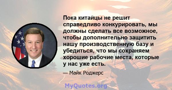 Пока китайцы не решит справедливо конкурировать, мы должны сделать все возможное, чтобы дополнительно защитить нашу производственную базу и убедиться, что мы сохраняем хорошие рабочие места, которые у нас уже есть.