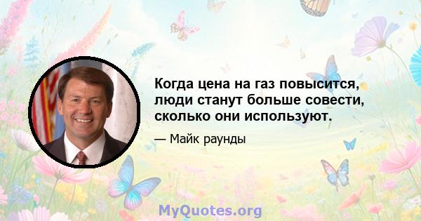 Когда цена на газ повысится, люди станут больше совести, сколько они используют.