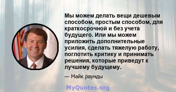 Мы можем делать вещи дешевым способом, простым способом, для краткосрочной и без учета будущего. Или мы можем приложить дополнительные усилия, сделать тяжелую работу, поглотить критику и принимать решения, которые