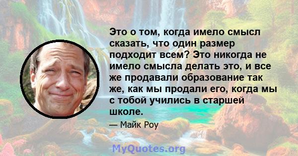 Это о том, когда имело смысл сказать, что один размер подходит всем? Это никогда не имело смысла делать это, и все же продавали образование так же, как мы продали его, когда мы с тобой учились в старшей школе.