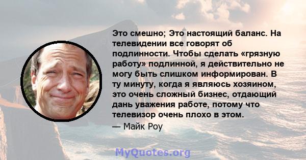 Это смешно; Это настоящий баланс. На телевидении все говорят об подлинности. Чтобы сделать «грязную работу» подлинной, я действительно не могу быть слишком информирован. В ту минуту, когда я являюсь хозяином, это очень