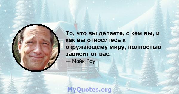 То, что вы делаете, с кем вы, и как вы относитесь к окружающему миру, полностью зависит от вас.