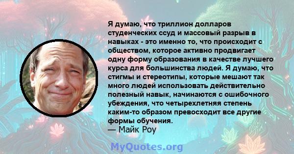 Я думаю, что триллион долларов студенческих ссуд и массовый разрыв в навыках - это именно то, что происходит с обществом, которое активно продвигает одну форму образования в качестве лучшего курса для большинства людей. 