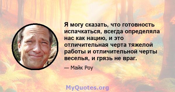 Я могу сказать, что готовность испачкаться, всегда определяла нас как нацию, и это отличительная черта тяжелой работы и отличительной черты веселья, и грязь не враг.