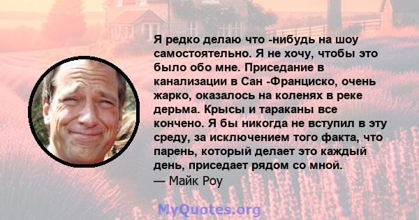 Я редко делаю что -нибудь на шоу самостоятельно. Я не хочу, чтобы это было обо мне. Приседание в канализации в Сан -Франциско, очень жарко, оказалось на коленях в реке дерьма. Крысы и тараканы все кончено. Я бы никогда