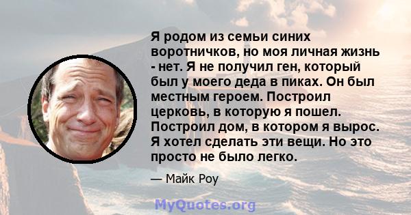 Я родом из семьи синих воротничков, но моя личная жизнь - нет. Я не получил ген, который был у моего деда в пиках. Он был местным героем. Построил церковь, в которую я пошел. Построил дом, в котором я вырос. Я хотел