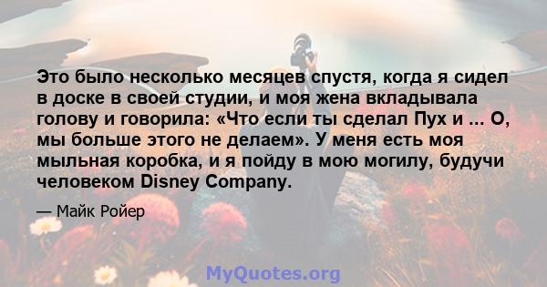 Это было несколько месяцев спустя, когда я сидел в доске в своей студии, и моя жена вкладывала голову и говорила: «Что если ты сделал Пух и ... О, мы больше этого не делаем». У меня есть моя мыльная коробка, и я пойду в 