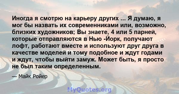 Иногда я смотрю на карьеру других ... Я думаю, я мог бы назвать их современниками или, возможно, близких художников; Вы знаете, 4 или 5 парней, которые отправляются в Нью -Йорк, получают лофт, работают вместе и