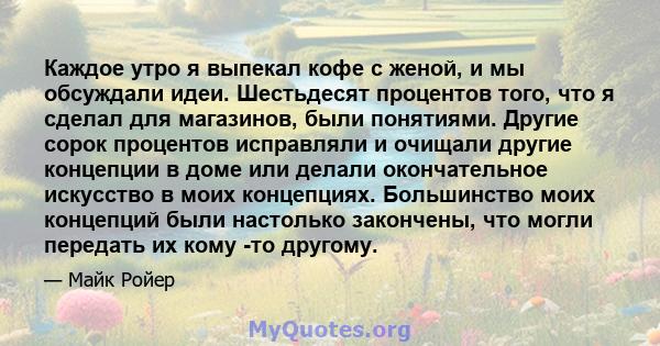 Каждое утро я выпекал кофе с женой, и мы обсуждали идеи. Шестьдесят процентов того, что я сделал для магазинов, были понятиями. Другие сорок процентов исправляли и очищали другие концепции в доме или делали