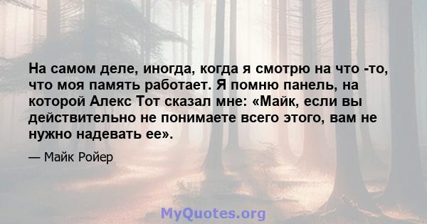 На самом деле, иногда, когда я смотрю на что -то, что моя память работает. Я помню панель, на которой Алекс Тот сказал мне: «Майк, если вы действительно не понимаете всего этого, вам не нужно надевать ее».