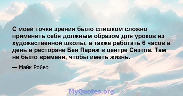 С моей точки зрения было слишком сложно применить себя должным образом для уроков из художественной школы, а также работать 6 часов в день в ресторане Бен Париж в центре Сиэтла. Там не было времени, чтобы иметь жизнь.