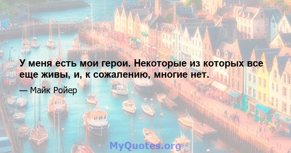 У меня есть мои герои. Некоторые из которых все еще живы, и, к сожалению, многие нет.