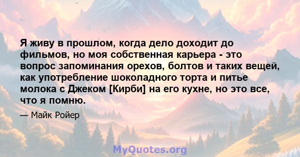 Я живу в прошлом, когда дело доходит до фильмов, но моя собственная карьера - это вопрос запоминания орехов, болтов и таких вещей, как употребление шоколадного торта и питье молока с Джеком [Кирби] на его кухне, но это