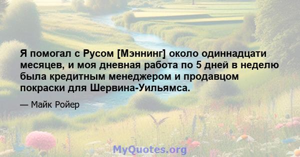 Я помогал с Русом [Мэннинг] около одиннадцати месяцев, и моя дневная работа по 5 дней в неделю была кредитным менеджером и продавцом покраски для Шервина-Уильямса.