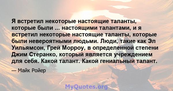 Я встретил некоторые настоящие таланты, которые были ... настоящими талантами, и я встретил некоторые настоящие таланты, которые были невероятными людьми. Люди, такие как Эл Уильямсон, Грей Морроу, в определенной