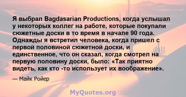 Я выбрал Bagdasarian Productions, когда услышал у некоторых коллег на работе, которые покупали сюжетные доски в то время в начале 90 года. Однажды я встретил человека, когда пришел с первой половиной сюжетной доски, и