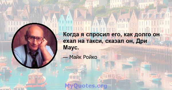 Когда я спросил его, как долго он ехал на такси, сказал он, Дри Маус.