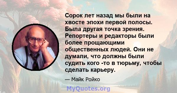 Сорок лет назад мы были на хвосте эпохи первой полосы. Была другая точка зрения. Репортеры и редакторы были более прощающими общественных людей. Они не думали, что должны были судить кого -то в тюрьму, чтобы сделать