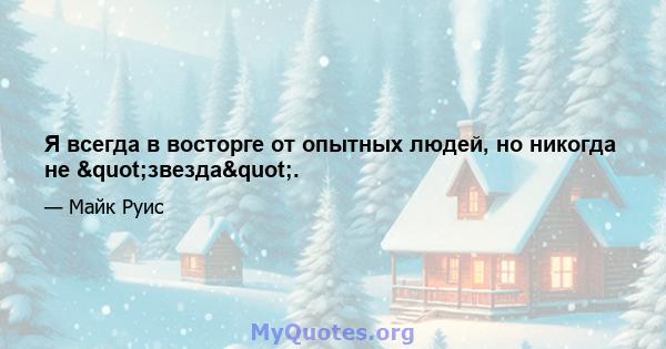 Я всегда в восторге от опытных людей, но никогда не "звезда".