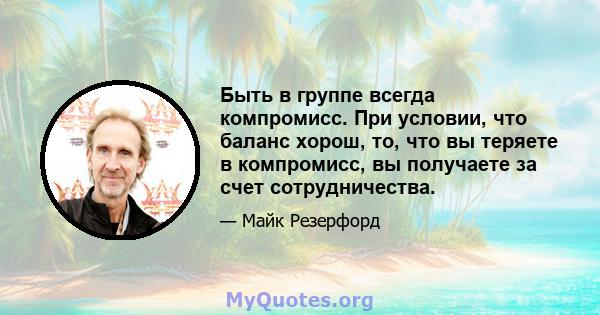 Быть в группе всегда компромисс. При условии, что баланс хорош, то, что вы теряете в компромисс, вы получаете за счет сотрудничества.