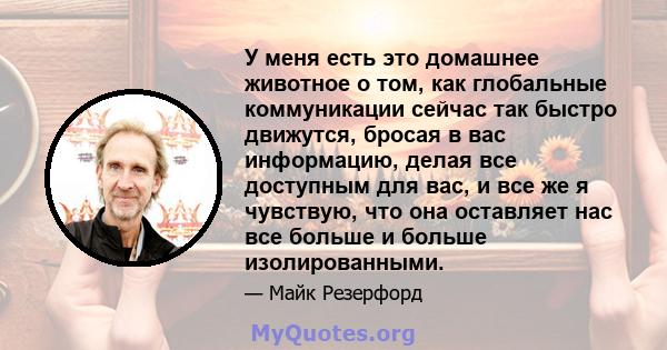 У меня есть это домашнее животное о том, как глобальные коммуникации сейчас так быстро движутся, бросая в вас информацию, делая все доступным для вас, и все же я чувствую, что она оставляет нас все больше и больше