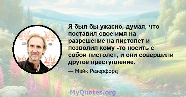 Я был бы ужасно, думая, что поставил свое имя на разрешение на пистолет и позволил кому -то носить с собой пистолет, и они совершили другое преступление.