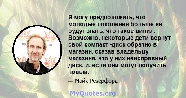 Я могу предположить, что молодые поколения больше не будут знать, что такое винил. Возможно, некоторые дети вернут свой компакт -диск обратно в магазин, сказав владельцу магазина, что у них неисправный диск, и, если они 