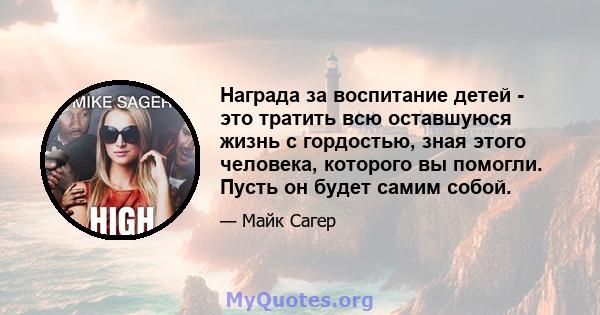 Награда за воспитание детей - это тратить всю оставшуюся жизнь с гордостью, зная этого человека, которого вы помогли. Пусть он будет самим собой.