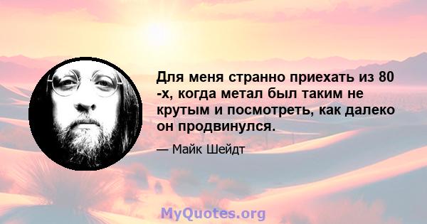 Для меня странно приехать из 80 -х, когда метал был таким не крутым и посмотреть, как далеко он продвинулся.