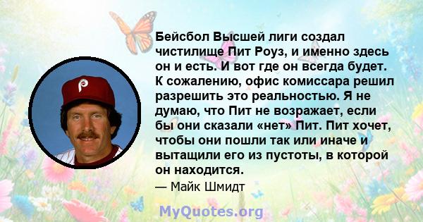 Бейсбол Высшей лиги создал чистилище Пит Роуз, и именно здесь он и есть. И вот где он всегда будет. К сожалению, офис комиссара решил разрешить это реальностью. Я не думаю, что Пит не возражает, если бы они сказали