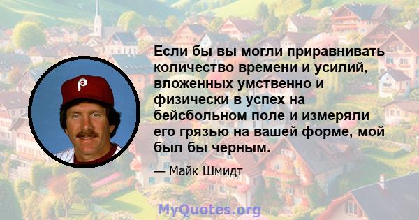 Если бы вы могли приравнивать количество времени и усилий, вложенных умственно и физически в успех на бейсбольном поле и измеряли его грязью на вашей форме, мой был бы черным.