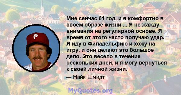 Мне сейчас 61 год, и я комфортно в своем образе жизни ... Я не жажду внимания на регулярной основе. Я время от этого часто получаю удар. Я иду в Филадельфию и хожу на игру, и они делают это большое дело. Это весело в