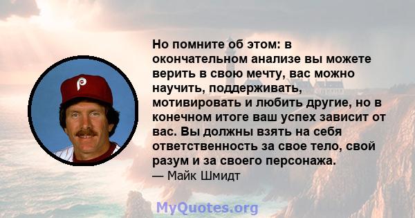 Но помните об этом: в окончательном анализе вы можете верить в свою мечту, вас можно научить, поддерживать, мотивировать и любить другие, но в конечном итоге ваш успех зависит от вас. Вы должны взять на себя