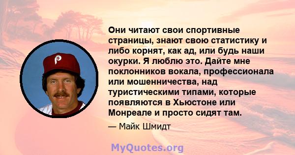 Они читают свои спортивные страницы, знают свою статистику и либо корнят, как ад, или будь наши окурки. Я люблю это. Дайте мне поклонников вокала, профессионала или мошенничества, над туристическими типами, которые