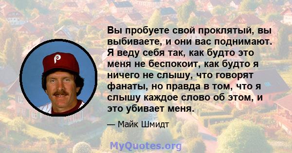 Вы пробуете свой проклятый, вы выбиваете, и они вас поднимают. Я веду себя так, как будто это меня не беспокоит, как будто я ничего не слышу, что говорят фанаты, но правда в том, что я слышу каждое слово об этом, и это