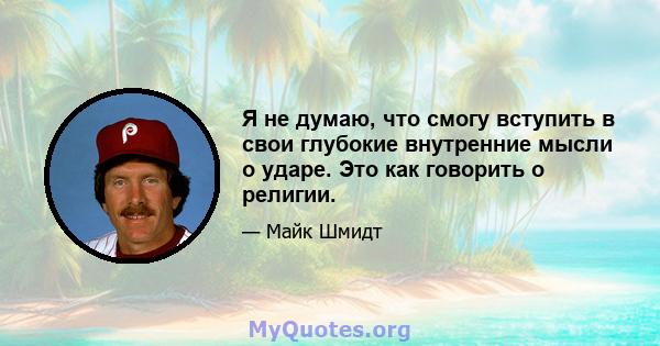 Я не думаю, что смогу вступить в свои глубокие внутренние мысли о ударе. Это как говорить о религии.