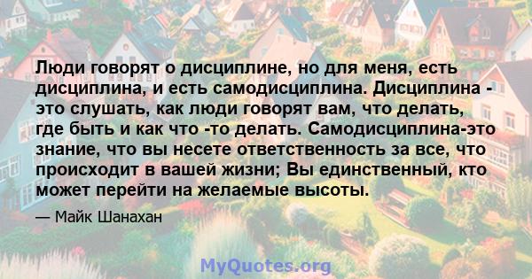 Люди говорят о дисциплине, но для меня, есть дисциплина, и есть самодисциплина. Дисциплина - это слушать, как люди говорят вам, что делать, где быть и как что -то делать. Самодисциплина-это знание, что вы несете