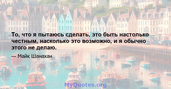 То, что я пытаюсь сделать, это быть настолько честным, насколько это возможно, и я обычно этого не делаю.