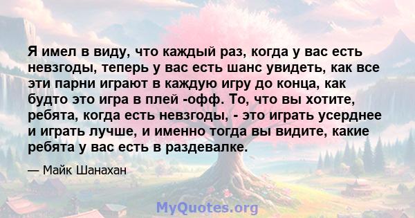 Я имел в виду, что каждый раз, когда у вас есть невзгоды, теперь у вас есть шанс увидеть, как все эти парни играют в каждую игру до конца, как будто это игра в плей -офф. То, что вы хотите, ребята, когда есть невзгоды,