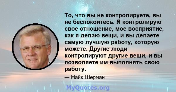 То, что вы не контролируете, вы не беспокоитесь. Я контролирую свое отношение, мое восприятие, как я делаю вещи, и вы делаете самую лучшую работу, которую можете. Другие люди контролируют другие вещи, и вы позволяете им 