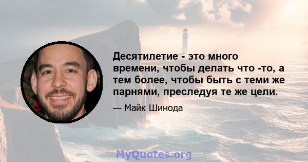 Десятилетие - это много времени, чтобы делать что -то, а тем более, чтобы быть с теми же парнями, преследуя те же цели.