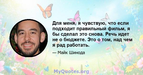 Для меня, я чувствую, что если подходит правильный фильм, я бы сделал это снова. Речь идет не о бюджете. Это о том, над чем я рад работать.