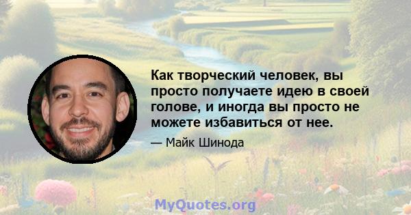 Как творческий человек, вы просто получаете идею в своей голове, и иногда вы просто не можете избавиться от нее.