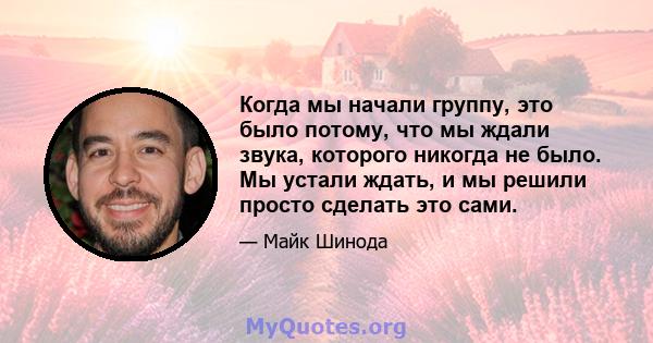 Когда мы начали группу, это было потому, что мы ждали звука, которого никогда не было. Мы устали ждать, и мы решили просто сделать это сами.