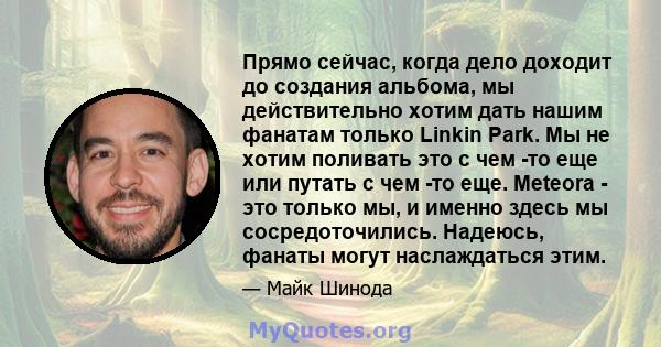 Прямо сейчас, когда дело доходит до создания альбома, мы действительно хотим дать нашим фанатам только Linkin Park. Мы не хотим поливать это с чем -то еще или путать с чем -то еще. Meteora - это только мы, и именно