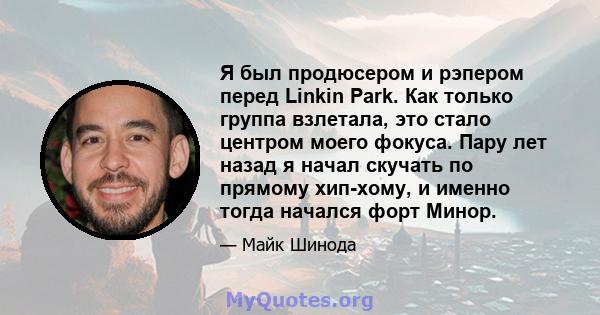 Я был продюсером и рэпером перед Linkin Park. Как только группа взлетала, это стало центром моего фокуса. Пару лет назад я начал скучать по прямому хип-хому, и именно тогда начался форт Минор.