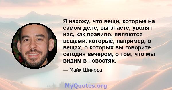 Я нахожу, что вещи, которые на самом деле, вы знаете, уволят нас, как правило, являются вещами, которые, например, о вещах, о которых вы говорите сегодня вечером, о том, что мы видим в новостях.