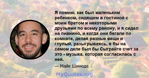 Я помню, как был маленьким ребенком, сидящим в гостиной с моим братом и некоторыми друзьями по всему району, и я сидел на пианино, и когда они бегали по комнате, делая разные вещи и глупый, разыгрываясь, я бы на самом