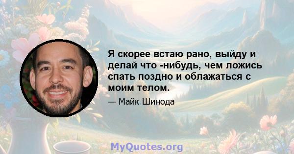 Я скорее встаю рано, выйду и делай что -нибудь, чем ложись спать поздно и облажаться с моим телом.