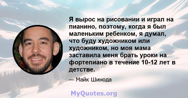 Я вырос на рисовании и играл на пианино, поэтому, когда я был маленьким ребенком, я думал, что буду художником или художником, но моя мама заставила меня брать уроки на фортепиано в течение 10-12 лет в детстве.